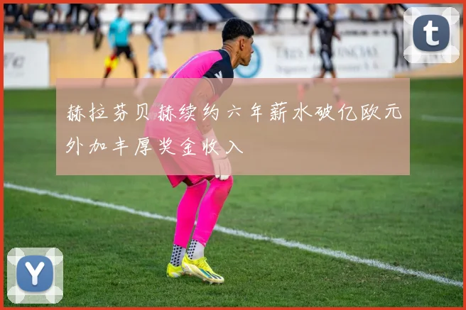 赫拉芬贝赫续约六年薪水破亿欧元外加丰厚奖金收入