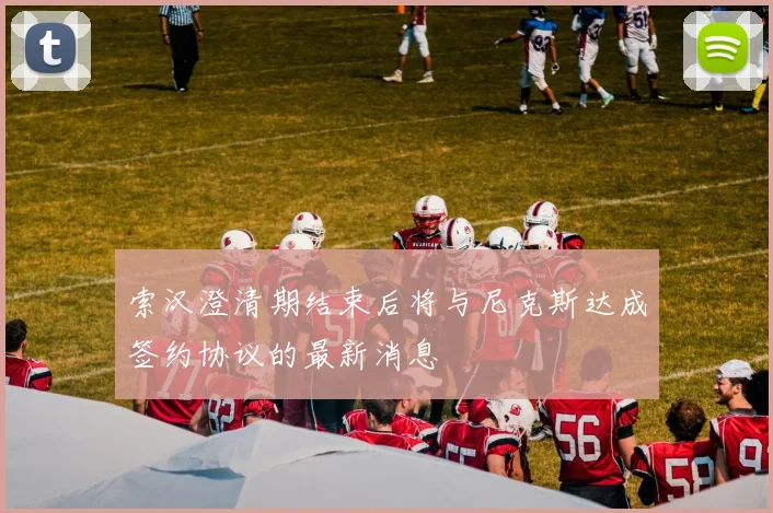 索汉澄清期结束后将与尼克斯达成签约协议的最新消息