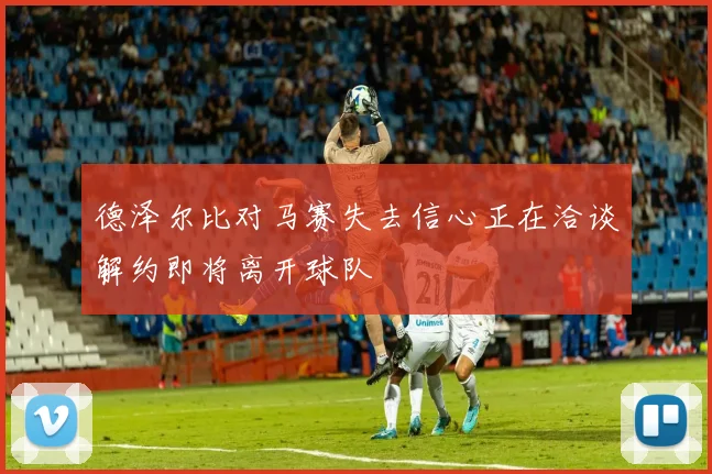 德泽尔比对马赛失去信心正在洽谈解约即将离开球队