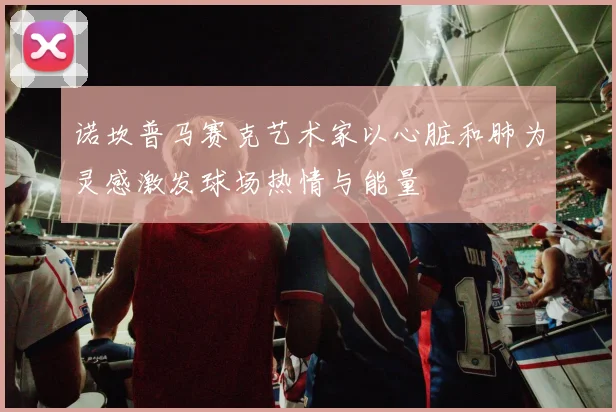 诺坎普马赛克艺术家以心脏和肺为灵感激发球场热情与能量