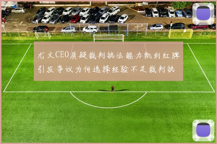 尤文CEO质疑裁判执法能力凯利红牌引发争议为何选择经验不足裁判执法欧冠比赛