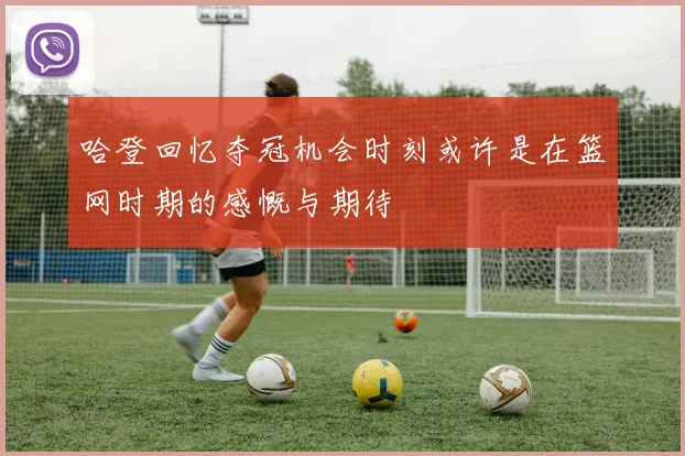 哈登回忆夺冠机会时刻或许是在篮网时期的感慨与期待