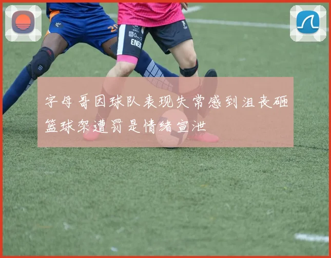 字母哥因球队表现失常感到沮丧砸篮球架遭罚是情绪宣泄
