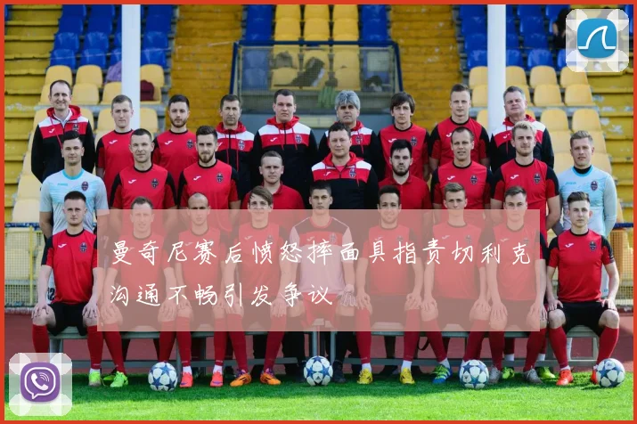 曼奇尼赛后愤怒摔面具指责切利克沟通不畅引发争议