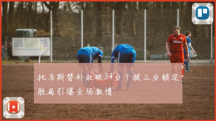 托马斯替补狂砍34分干拔三分锁定胜局引爆全场激情