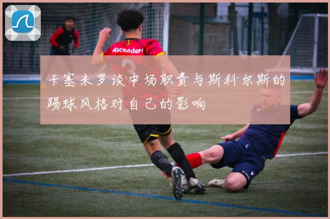 卡塞米罗谈中场职责与斯科尔斯的踢球风格对自己的影响
