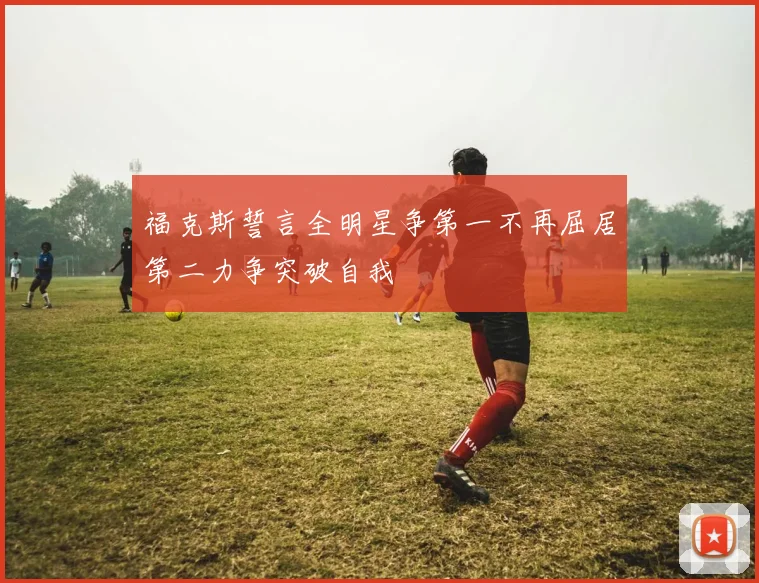福克斯誓言全明星争第一不再屈居第二力争突破自我