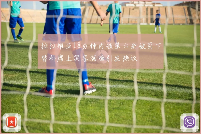 拉拉维亚18分钟内领第六犯被罚下替补席上笑容满面引发热议