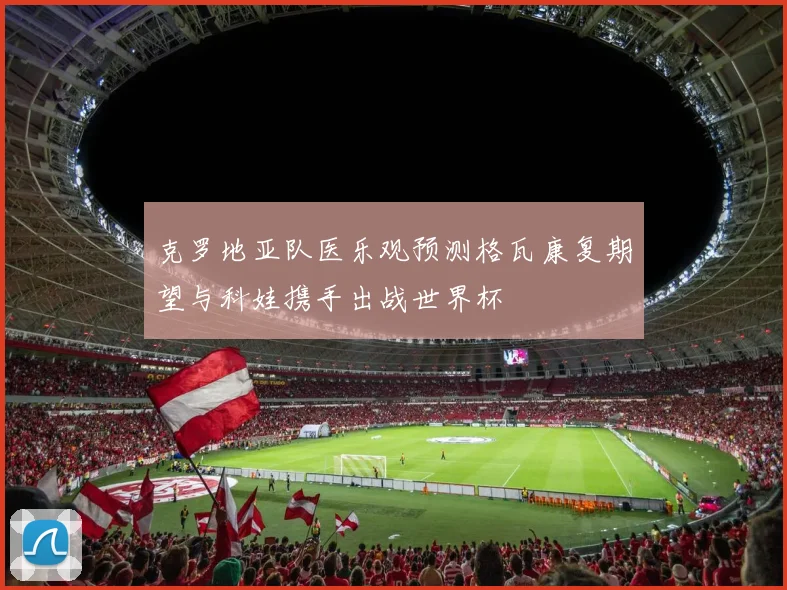 克罗地亚队医乐观预测格瓦康复期望与科娃携手出战世界杯
