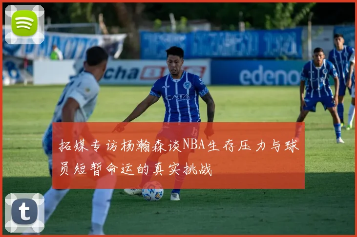 拓媒专访杨瀚森谈NBA生存压力与球员短暂命运的真实挑战