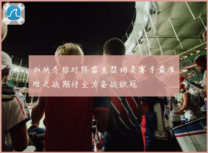加纳乔称对阵雷克瑟姆是赛季最艰难之战期待全力备战欧冠