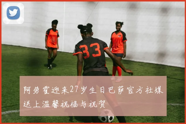 阿劳霍迎来27岁生日巴萨官方社媒送上温馨祝福与祝贺