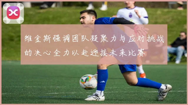 维金斯强调团队凝聚力与应对挑战的决心全力以赴迎接未来比赛